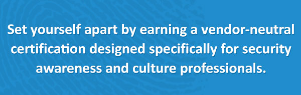 Set yourself apart by earning the only certification designed specifically for security awareness and culture professionals.