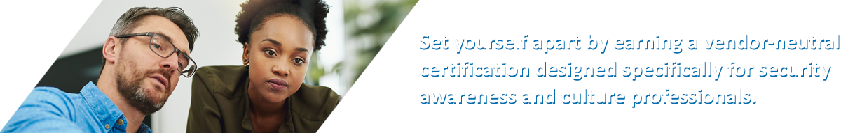 Set yourself apart by earning the only certification designed specifically for security awareness and culture professionals.